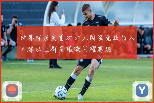 世界杯历史首次六人同场竞技打入六球以上群星璀璨闪耀赛场