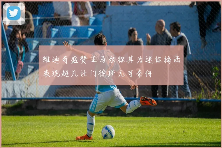 维迪奇盛赞亚马尔称其为迷你梅西表现超凡让门德斯无可奈何