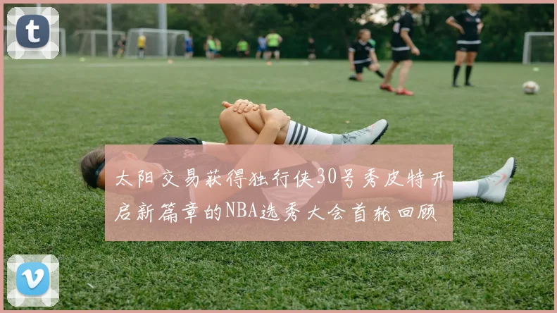 太阳交易获得独行侠30号秀皮特开启新篇章的NBA选秀大会首轮回顾