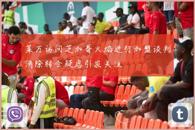莱万访问芝加哥火焰进行加盟谈判消除转会疑虑引发关注