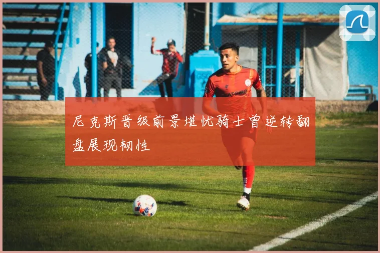 尼克斯晋级前景堪忧骑士曾逆转翻盘展现韧性