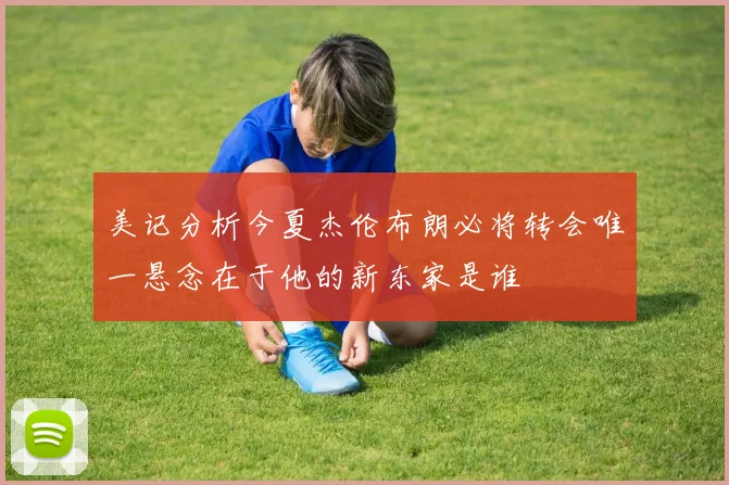 美记分析今夏杰伦布朗必将转会唯一悬念在于他的新东家是谁