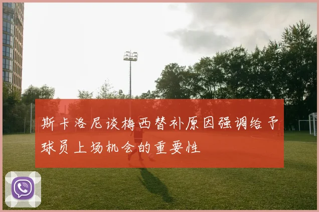 斯卡洛尼谈梅西替补原因强调给予球员上场机会的重要性
