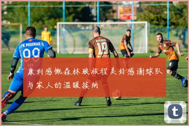 康利感慨森林狼旅程美好感谢球队与家人的温暖接纳