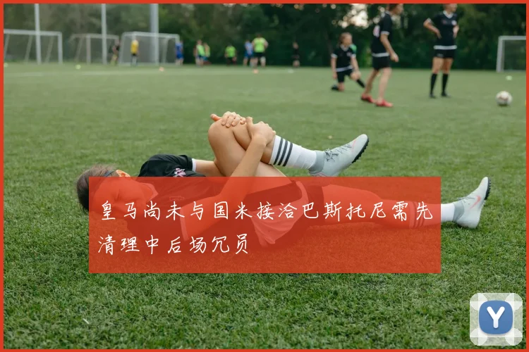 皇马尚未与国米接洽巴斯托尼需先清理中后场冗员